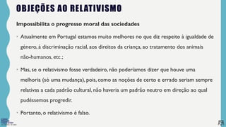 FILOSOFIA 10º ANO
OBJEÇÕES AO RELATIVISMO
Impossibilita o progresso moral das sociedades
• Atualmente em Portugal estamos muito melhores no que diz respeito à igualdade de
género, à discriminação racial, aos direitos da criança, ao tratamento dos animais
não-humanos, etc.;
• Mas, se o relativismo fosse verdadeiro, não poderíamos dizer que houve uma
melhoria (só uma mudança), pois, como as noções de certo e errado seriam sempre
relativas a cada padrão cultural, não haveria um padrão neutro em direção ao qual
pudéssemos progredir.
• Portanto, o relativismo é falso.
 