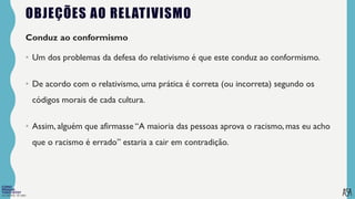 FILOSOFIA 10º ANO
OBJEÇÕES AO RELATIVISMO
Conduz ao conformismo
• Um dos problemas da defesa do relativismo é que este conduz ao conformismo.
• De acordo com o relativismo, uma prática é correta (ou incorreta) segundo os
códigos morais de cada cultura.
• Assim, alguém que afirmasse “A maioria das pessoas aprova o racismo, mas eu acho
que o racismo é errado” estaria a cair em contradição.
 
