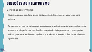 FILOSOFIA 10º ANO
OBJEÇÕES AO RELATIVISMO
Conduz ao conformismo
• Ora, isso parece conduzir a uma certa passividade perante os valores de uma
cultura.
• Se pensarmos que ou estamos de acordo com a maioria ou estamos errados, então
estaremos a impedir que um dissidente revolucionário possa usar o seu espírito
crítico para levar a cabo uma melhoria nos hábitos e valores culturais socialmente
aprovados.
 