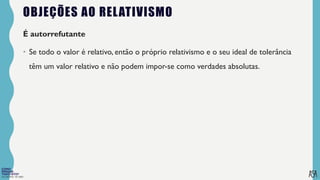 FILOSOFIA 10º ANO
OBJEÇÕES AO RELATIVISMO
É autorrefutante
• Se todo o valor é relativo, então o próprio relativismo e o seu ideal de tolerância
têm um valor relativo e não podem impor-se como verdades absolutas.
 