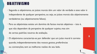 FILOSOFIA 10º ANO
OBJETIVISMO
• Segundo o objetivismo, os juízos morais têm um valor de verdade e esse valor é
independente de qualquer perspetiva, ou seja, os juízos morais são objetivamente
verdadeiros (ou objetivamente falsos).
• Para os objetivistas existe um domínio de factos morais objetivos – isto é,
que não dependem da perspetiva de qualquer sujeito, mas sim
de certos padrões neutros de avaliação.
• O objetivismo caracteriza-se por defender que um juízo moral é correto
quando, independentemente dos nossos gostos, preferências
ou convenções, tem as melhores razões do seu lado.
 