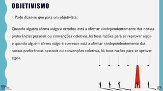 FILOSOFIA 10º ANO
OBJETIVISMO
• Pode dizer-se que para um objetivista:
Quando alguém afirma «algo é errado» está a afirmar «independentemente das nossas
preferências pessoais ou convenções coletivas, há boas razões para se reprovar algo»
e quando alguém afirma «algo é correto» está a afirmar «independentemente das
nossas preferências pessoais ou convenções coletivas, há boas razões para se aprovar
algo».
 