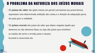 FILOSOFIA 10º ANO
O PROBLEMA DA NATUREZA DOS JUÍZOS MORAIS
• Os juízos de valor são (pelo menos em parte) normativos (ou prescritivos),
expressam uma determinada avaliação das coisas, e a direção da adequação parte
do juízo para a realidade.
• Os juízos morais são juízos de valor que dizem respeito àquilo que
devemos ou não devemos fazer, ou seja, são juízos que envolvem
as noções de certo e errado, justo e injusto,
louvável e censurável, etc.
 