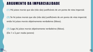 FILOSOFIA 10º ANO
ARGUMENTO DA IMPARCIALIDADE
(1) Há juízos morais que são (não são) justificáveis de um ponto de vista imparcial.
(2) Se há juízos morais que são (não são) justificáveis de um ponto de vista imparcial,
então há juízos morais objetivamente verdadeiros (falsos).
(3) Logo, há juízos morais objetivamente verdadeiros (falsos).
(De 1 e 2, por modus ponens)
 