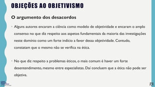 FILOSOFIA 10º ANO
OBJEÇÕES AO OBJETIVISMO
O argumento dos desacordos
• Alguns autores encaram a ciência como modelo de objetividade e encaram o amplo
consenso no que diz respeito aos aspetos fundamentais da maioria das investigações
neste domínio como um forte indício a favor dessa objetividade. Contudo,
constatam que o mesmo não se verifica na ética.
• No que diz respeito a problemas éticos, o mais comum é haver um forte
desentendimento, mesmo entre especialistas. Daí concluem que a ética não pode ser
objetiva.
 
