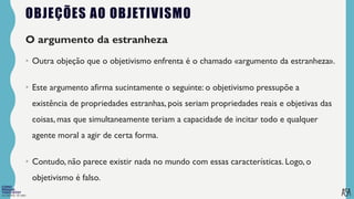 FILOSOFIA 10º ANO
OBJEÇÕES AO OBJETIVISMO
O argumento da estranheza
• Outra objeção que o objetivismo enfrenta é o chamado «argumento da estranheza».
• Este argumento afirma sucintamente o seguinte: o objetivismo pressupõe a
existência de propriedades estranhas, pois seriam propriedades reais e objetivas das
coisas, mas que simultaneamente teriam a capacidade de incitar todo e qualquer
agente moral a agir de certa forma.
• Contudo, não parece existir nada no mundo com essas características. Logo, o
objetivismo é falso.
 