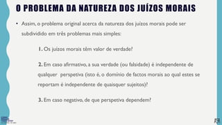 FILOSOFIA 10º ANO
O PROBLEMA DA NATUREZA DOS JUÍZOS MORAIS
• Assim, o problema original acerca da natureza dos juízos morais pode ser
subdividido em três problemas mais simples:
1. Os juízos morais têm valor de verdade?
2. Em caso afirmativo, a sua verdade (ou falsidade) é independente de
qualquer perspetiva (isto é, o domínio de factos morais ao qual estes se
reportam é independente de quaisquer sujeitos)?
3. Em caso negativo, de que perspetiva dependem?
 