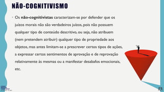 FILOSOFIA 10º ANO
NÃO-COGNITIVISMO
• Os não-cognitivistas caracterizam-se por defender que os
juízos morais não são verdadeiros juízos, pois não possuem
qualquer tipo de conteúdo descritivo, ou seja, não atribuem
(nem pretendem atribuir) qualquer tipo de propriedade aos
objetos, mas antes limitam-se a prescrever certos tipos de ações,
a expressar certos sentimentos de aprovação e de reprovação
relativamente às mesmas ou a manifestar desabafos emocionais,
etc.
 