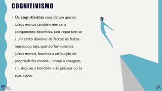 FILOSOFIA 10º ANO
COGNITIVISMO
• Os cognitivistas consideram que os
juízos morais também têm uma
componente descritiva, pois reportam-se
a um certo domínio de factos: os factos
morais; ou seja, quando formulamos
juízos morais, fazemos a atribuição de
propriedades morais – como a coragem,
a justiça ou a bondade – às pessoas ou às
suas ações.
 