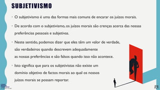 FILOSOFIA 10º ANO
SUBJETIVISMO
• O subjetivismo é uma das formas mais comuns de encarar os juízos morais.
• De acordo com o subjetivismo, os juízos morais são crenças acerca das nossas
preferências pessoais e subjetivas.
• Neste sentido, podemos dizer que eles têm um valor de verdade,
são verdadeiros quando descrevem adequadamente
as nossas preferências e são falsos quando isso não acontece.
• Isto significa que para os subjetivistas não existe um
domínio objetivo de factos morais ao qual os nossos
juízos morais se possam reportar.
 