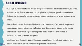 FILOSOFIA 10º ANO
SUBJETIVISMO
• Ou seja, não existem factos morais independentemente das nossas mentes, tal como
existem factos físicos acerca de pedras, plantas e planetas, que são inteiramente
independentes daquilo que se passa nas nossas mentes, como o seu peso ou a sua
massa.
• Na ausência de um domínio objetivo ao qual os nossos juízos morais se possam
reportar, os nossos juízos morais limitam-se a descrever as nossas preferências
individuais e subjetivas e, por conseguinte, o seu valor de verdade não é
independente de qualquer perspetiva.
• Assim, de acordo com o subjetivismo, os únicos factos morais que existem são
factos relativos às nossas preferências pessoais e subjetivas.
 