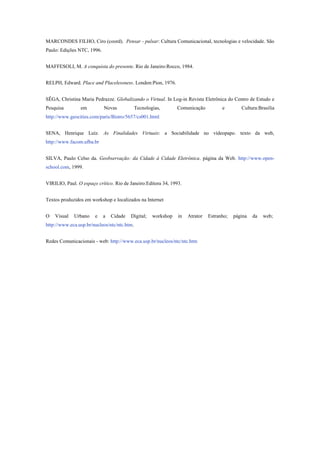 MARCONDES FILHO, Ciro (coord). Pensar - pulsar: Cultura Comunicacional, tecnologias e velocidade. São
Paulo: Edições NTC, 1996.
MAFFESOLI, M. A conquista do presente. Rio de Janeiro:Rocco, 1984.
RELPH, Edward. Place and Placelessness. London:Pion, 1976.
SÊGA, Christina Maria Pedrazze. Globalizando o Virtual. In Log-in Revista Eletrônica do Centro de Estudo e
Pesquisa em Novas Tecnologias, Comunicação e Cultura:Brasília
http://www.geocities.com/paris/Bistro/5657/cs001.html
SENA, Henrique Luíz. As Finalidades Virtuais: a Sociabilidade no vídeopapo. texto da web,
http://www.facom.ufba.br
SILVA, Paulo Celso da. Geobservação: da Cidade à Cidade Eletrônica. página da Web. http://www.open-
school.com, 1999.
VIRILIO, Paul. O espaço crítico. Rio de Janeiro:Editora 34, 1993.
Textos produzidos em workshop e localizados na Internet
O Visual Urbano e a Cidade Digital; workshop in Atrator Estranho; página da web;
http://www.eca.usp.br/nucleos/ntc/ntc.htm.
Redes Comunicacionais - web: http://www.eca.usp.br/nucleos/ntc/ntc.htm
 