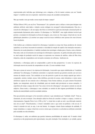 experienciadas pelo indivíduo que teleinterage com a máquina, a fim de manter contatos com um "mundo
mágico", é também uma nova expressão material dos avanços da sociedade contemporânea.
Mas que mundo é este que muda a nossa noção de tempo e espaço?
Willian Gibson (1991), em seu livro "Neuromancer", foi o primeiro autor a utilizar o termo para designar este
ambiente artificial, onde dados e relações sociais trafegam (ou navegam?) indiscriminadamente. Para ele, o
conceito de ciberespaço é o de um espaço não físico ou territorial no qual uma alucinação consensual pode ser
experimentada diariamente pelos usuários. O ciberespaço é a "MATRIX", uma região abstrata invisível que
permite a circulação de informações na forma de imagens, sons, textos etc. Este espaço virtual está em vias de
globalização planetária e já constitui um espaço social de trocas simbólicas entre pessoas dos mais diversos
locais do planeta.
Cabe lembrar que a dinâmica imaterial do ciberespaço é apoiada no avanço das forças produtivas do sistema
capitalista, na sua busca incessante de aumentar a velocidade de rotação do capital e das transações mercantis e
financeiras em escala planetária e é também resultante das tecnologias voltadas para a Guerra, como a Internet.
Para tanto, todo um investimento em tecnologia de informação se apresenta. As grafias deixadas pelas técnicas
no atual estágio de produção social do espaço se expressam nos sistemas de satélites, cabos de fibra ótica,
teleportos, redes de computadores com inovações constantes em softwares, hardwares etc.
Atualmente, o ciberespaço pode ser compreendido a partir de duas perspectivas: 1) como via expressa de
informação através da conexão de computadores em rede e 2) como realidade virtual.
Para que se possa ter acesso à via expressa de informação, é necessário que sejam estabelecidas as "condições
ambientais" do ciberespaço. O ambiente construído é a expressão material que permite conexão com um novo
sistema de relações sociais. Tais condições só nos são possíveis a partir de um arranjo espacial que inclui o
computador, monitor, teclado, mouse, linha telefônica, provedor de acesso, redes telemáticas e outros meios
eletrônicos capazes de nos conectar com o ciberespaço. Estas formas estáticas, aos quais estamos fisicamente
ligados, nos transportam, através da virtualidade, para um mundo onde prevalecem as nossas sensações. A
experiência de tempo e espaço não existe "nas coisas visíveis do ciberespaço", mas aparece somente na zona do
subjetivo. Desse modo, o ciberespaço é uma veleidade, no sentido de abrir alguma possibilidade de enfoque
idealista da materialidade social da sociedade moderna.
Para que possamos prosseguir se faz necessário esclarecer o que entendemos por "realidade virtual". Trata-se,
claramente, de uma revolução. Uma alteração radical na forma de conceber o tempo e o espaço, e mesmo os
relacionamentos. Segundo Pierre Levy (1996, p.16)," o virtual não se opõe ao real e sua efetivação material,
mas sim ao atual". Filosoficamente, o virtual é entendido como o que existe em potência e não em ato. O
virtual é extensão do real, ou seja, é um real latente. As imagens virtuais fazem mediação da realidade. O
tempo instantâneo e o espaço virtual são os novos vetores que se inserem e se articulam ao ambiente construído
pela sociedade em rede telemática.
O ciberespaço é, então, um ambiente que permite inúmeras possibilidades do mundo real. O mundo virtual
caracteriza-se não propriamente pela representação, mas pela simulação. Esta simulação é ,na verdade, apenas
 