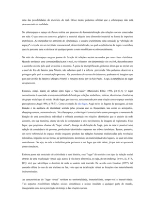 uma das possibilidades do exercício do real. Desse modo, podemos afirmar que o ciberespaço não está
desconectado da realidade.
No ciberespaço o espaço de fluxos realiza um processo de desmaterialização das relações sociais conectadas
em rede. O que antes era concreto, palpável e material adquire uma dimensão imaterial na forma de impulsos
eletrônicos. Ao mergulhar no ambiente do ciberespaço, o usuário experimenta uma sensação de "abolição do
espaço" e circula em um território transnacional, desterritorializado, no qual as referências de lugar e caminhos
que ele percorre para se deslocar de qualquer ponto a outro modificam-se substancialmente.
Na rede do ciberespaço surgem pontos de fixação de relações sociais acessados por uma chave eletrônica.
Quando enviamos uma correspondência por e-mail, ou visitamos um determinado site ou link, desconhecemos
o caminho ou rota pelo qual se realiza o encontro. À guisa de exemplificação, podemos dizer que ao enviar um
e-mail do Rio de Janeiro para Niterói, não sabemos qual é a infovia percorrida. Não podemos descrever a
paisagem pela qual a comunicação percorre. Os provedores de acesso são inúmeros, podemos até imaginar que
para sair do Rio de Janeiro e chegar a Niterói o percurso possa ser via São Paulo. Logo, as referências de lugar
desaparecem.
Estamos, então, diante do debate entre lugar e "não-lugar" (Marcondes Filho: 1996, p.146-7). O lugar
normalmente é associado a uma materialidade definida por relações simbólicas, míticas, identitárias e históricas
do grupo social que ali reside. O não-lugar, por sua vez, seria marcado por uma relação com o espaço sem tais
pressupostos (Augé:1994, p.73-77). Como exemplo de não-lugar, Augé inclui os lugares de passagens, de não
fixação e da ausência de identidade sentida pelas pessoas que os frequentam, tais como os aeroportos,
shopping-centers, autoestradas etc. No ciberespaço, o não-lugar é caracterizado como passagem e momento de
fixação de uma consciência individual e solitária assentada em relações identitárias que o usuário da rede
constrói, em sua memória, diante da tela do computador e dos movimentos de imagens aí registrados. Esse
lugar, que propomos chamar de "lugar virtual", diverge da definição de Augé, pois na rede é possível uma
relação de convivência de pessoas, produzindo identidades expressas nas tribos eletrônicas. Temos, portanto,
um novo referencial do espaço vivido enquanto produto das relações humanas mediatizadas pela revolução
telemática, impondo novas formas de pertencimento destituídas da materialidade dos lugares, tal qual até então
concebemos. Ou seja, na rede o indivíduo pode pertencer a um lugar que não existe, já que este se apresenta
como simulacro.
Embora possa ser esvaziado de afetividade e sem história, esse "lugar" dá sentido a um tipo de relação social
através de uma localização virtual cujo acesso é via chave eletrônica, ou seja, de um endereço (www, @, FTP,
ICQ, etc) que identifique o domínio de onde o usuário está inserido. De acordo com Cardoso (1997), tal
conexão difere do uso de um telefone ou fax, visto que na localização virtual as locações são materialmente
indeterminadas.
As características do "lugar virtual" residem na territorialidade, imaterialidade, tempo-real e interatividade.
Tais aspectos possibilitam relações sociais simultâneas e acesso imediato a qualquer parte do mundo,
inaugurando uma nova percepção do tempo e das relações sociais.
 