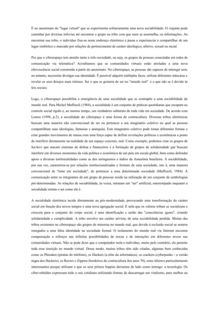 É no anonimato do "lugar virtual" que se experimenta solitariamente uma nova sociabilidade. O viajante pode
caminhar por diversas infovias até encontrar o grupo ou tribo com que mais se assemelha, ou informações. Ao
encontrar sua tribo, o indivíduo fixa-se neste endereço eletrônico e passa a experienciar e compartilhar de um
lugar simbólico e marcado por relações de pertencimento de caráter ideológico, afetivo, sexual ou racial.
Por que o ciberespaço tem atraído tanto a info-sociedade, ou seja, os grupos de pessoas conectadas em redes de
comunicação via telemática? Acreditamos que as comunidades virtuais estão atreladas a uma nova
efervescência social construída a partir do anonimato. No ciberespaço, as pessoas são capazes de interagir sem,
no entanto, necessitar divulgar sua identidade. É possível adquirir múltiplas faces, utilizar diferentes máscaras e
revelar os seus desejos mais íntimos. Ser o que se gostaria de ser no "mundo real" e o que não se é devido às
leis sociais.
Logo, o ciberespaço possibilita a emergência de uma socialidade que se contrapõe a uma sociabilidade do
mundo real. Para Michel Maffesoli (1984), a socialidade é um conjunto de práticas quotidianas que escapam ao
controle social rígido e, ao mesmo tempo, um verdadeiro substrato de toda vida em sociedade. De acordo com
Lemos (1998, p.2), a socialidade do ciberepaço é uma forma de contracultura. Diversas tribos eletrônicas
buscam uma maneira não convencional de ser ou pertencer a um imaginário coletivo no qual as pessoas
compartilham suas ideologias, fantasias e anarquias. Este imaginário coletivo pode tomar diferentes formas e
criar grandes movimentos de massa com uma força capaz de definir revoluções políticas e econômicas a ponto
de interferir diretamente na realidade de um espaço concreto, real. Como exemplo, podemos citar os grupos de
hackers que atacam sistemas de defesa e financeiros e a formação de grupos de solidariedade que buscam
interferir em diversos momentos da vida política e econômica de um país em escala global, bem como defender
apoio a diversas territorialidades como as dos seringueiros e índios da Amazônia brasileira. A sociabilidade,
por sua vez, caracteriza-se por relações institucionalizadas e formais de uma sociedade, isto é, uma maneira
convencional de "estar em sociedade", de pertencer a uma determinada sociedade (Maffesoli, 1984). A
comunicação entre os integrantes de um grupo de pessoas reside na utilização de um conjunto de simbologias
pré-determinadas. As relações de sociabilidade, às vezes, retratam um "ser" artificial, estereotipado enquanto a
socialidade retrata o ser como ele é.
A socialidade eletrônica incide diretamente na pós-modernidade, provocando uma transformação do caráter
social em função dos novos tempos e uma nova agregação social. É nela que os valores tribais se socializam e
crescem para o conjunto do corpo social; é uma identificação e união das "consciências iguais", criando
solidariedade e cumplicidade. A tribo envolve um caráter ativista, de uma sociabilidade perdida. Muitas das
tribos existentes no ciberespaço são grupos de minorias no mundo real, que devido à exclusão social se sentem
renegados a uma falsa identidade na sociedade formal. O isolamento do mundo real via Internet encontra
compensação e reforços nas infinitas possibilidades de trocas e de interações em diferentes níveis nas
comunidades virtuais. Não se pode dizer que o computador isola o indivíduo, muito pelo contrário, ele permite
toda essa inserção no mundo virtual. Desse modo, muitas tribos têm sido criadas, algumas bem conhecidas
como os Pherakes (piratas do telefone), os Hackers (a elite da informática), os crackers (cyberpunks - a versão
negra dos Hackers), os Ravers e Zippies (herdeiros da contracultura dos anos 70), estes últimos particularmente
interessantes porque utilizam o que os seus primos hippies deixaram de lado como inimigo: a tecnologia. Os
ciber-rebeldes expressam todo o seu cotidiano utilizando formas de descarregar um vitalismo, para melhor ou
 