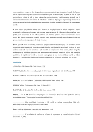 reestruturando seu espaço, em face das grandes empresas transnacionais que demandam a inserção dos lugares
em um espaço de fluxos globais, como é o caso da Volkswagem, em Resende (RJ). Do ponto de vista da força
de trabalho, a cultura da rede já altera a geografia dos trabalhadores. Tradicionalmente, a cidade real é
diferenciada internamente entre o local de trabalho e a residência. Hoje alguns empresários já promovem a
utilização da própria casa do trabalhador como um pequeno escritório acessado à rede central da empresa e ao
mundo.
É neste sentido que podemos afirmar que a inserção de um grupo maior de pessoas, empresas e outras
organizações políticas no ciberespaço pode provocar um esvaziamento da cidade real, tal como afirma Levy
(1996), e um povoamento de uma cidade eletrônica sem fronteiras políticas, em que o ordenamento não se
realiza pela disposição de formas espaciais materiais, e sim por uma organização lógica do acesso à rede que
possui uma ética própria para quem ali deseja vivenciar.
Enfim, apesar de muita desconfiança por parte dos geógrafos em analisar o ciberespaço e de seu notório caráter
de exclusão social para grande parte da população mundial, tudo indica que a sociedade moderna do novo
milênio estará cada vez mais conectada à rede mundial de computadores. Neste sentido, cabe à Geografia
problematizar a revolução tecnológica das telecomunicações enquanto impacto e reflexo das mudanças
qualitativas do capitalismo, levando-se em conta a emergência de uma ciber-socialidade inserida na cidade
eletrônica e a multiplicidade de territórios culturais e empresariais ali localizados, ou melhor, fora de lugar.
Bibliografia
AUGÉ, Marc. Não-lugares. São Paulo:Papirus, 1994.
CARDOSO, Cláudio. Notas sobre a Geografia do Ciberespaço. página da web (não identificada), 1997.
CASTELLS, Manuel. A sociedade em Rede. São Paulo:Paz e Terra, 1999.
DELEUZE, G. & GUATTARI, F. Capitalisme et Schizophrénie. Paris, Minuit, 1982.
GIBSON, Willian. Neuromancer. São Paulo. Ed Aleph, 1991.
HARVEY, David. Condição Pós-Moderna. São Paulo: Loyola, 1993.
LEMOS, André L. M. Estruturas antropológicas do ciberespaço. Salvador: Texto produzido para os
seminários do grupo Cyberepesquisa/Facom-Ufba (inédito), 1996.
______________. Ciber-socialidade: tecnologia e vida social na cultura contemporânea. Pág web:
http://www.facom.ufba.br/pesq/cyber/lemos/cibersoc.html
LEVY, Pierre. O que é virtual? São Paulo, Ed. 34 Literatura. 1996.
______________. As tecnologias da inteligência: o futuro do pensamento na era da informática. Rio de
Janeiro: Ed. 34, 1993.
 