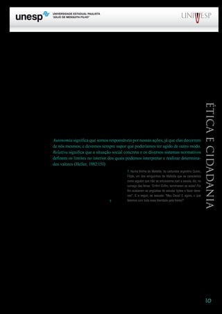 10
PROGRAD SES
Formação Geral Introdução à Educação
Bloco1 Módulo 1 Disciplina 4
Educação e Linguagem
Éticaecidadania
Barthes faz referência à presença da liberdade no ensino. Que lugar têm a liberdade e a au-
tonomia no trabalho docente? Essa é uma questão importante, na medida em que a construção da
cidadania, que se pretende na escola, implica necessariamente a autonomia. Não há possibilidade de
a ação do docente contribuir para a afirmação da autonomia do aluno se essa ação não é, ela mesma,
autônoma.
A autonomia é a situação na qual agimos levando em consideração regras das quais fomos os
criadores ou que, mesmo encontrando-as prontas na sociedade, as avaliamos como significativas e as
incorporamos ou internalizamos em nossas ações. Ao contrário de uma situação de heteronomia, na
qual a ação obedece a regras impostas externamente e aceitas passivamente e se realiza levando-se
em conta a punição ou recompensa que se terá, na situação de autonomia, os indivíduos não deixam
de levar em conta para sua conduta regras ou normas, mas o fazem de acordo com princípios sobre os
quais refletem e que orientam seu agir.
A autonomia é sempre relativa, isto é, se dá em relação com os outros e, portanto, é inadequado
confundi-la com independência ou com ausência de responsabilidade.
Autonomia significa que somos responsáveis por nossas ações, já que elas decorrem
de nós mesmos; e devemos sempre supor que poderíamos ter agido de outro modo.
Relativa significa que a situação social concreta e os diversos sistemas normativos
definem os limites no interior dos quais podemos interpretar e realizar determina-
dos valores (Heller, 1982:151)
Autonomia implica liberdade. E a liberdade tem
sentido quando se associa à idéia de movimento, de mobi-
lização. Estar livre de algo é apenas parte da especificida-
de da liberdade. Ela ganha sua significação plena quando
podemos afirmar que estamos livres para algo, quando
podemos mobilizar nossa ação na direção de algo7
.
Encontramos, muitas vezes, a afirmação de que não temos verdadeiramente liberdade, uma vez
que na convivência social estamos sujeitos a uma porção de pressões, de limites. É necessário pensar,
entretanto, que não há liberdade sem limites. A liberdade é uma condição dos seres humanos, que vi-
vem socialmente. Por isso, ela se revela em situações concretas, que apresentam limites e possibilida-
des. Nós somos tanto mais livres quanto mais ampliamos as possibilidades e reduzimos os limites.
Não somos livres isoladamente. A liberdade e a autonomia de professores e alunos é construída
na relação, na reciprocidade. E articula-se sempre com a responsabilidade. Os princípios éticos, mais
uma vez, são a referência para essa construção.
Resta pensar na exigência ética da presença da alegria no trabalho. A alegria não tem contra-
indicação – ela é o segredo da ética, diz Savater. Aponta-se aqui mais uma idéia sempre presente em
7	 Numa tirinha de Mafalda, do cartunista argentino Quino, Filipe, um dos amiguinhos de Mafalda que se carac-
teriza como alguém que não se entusiasma com a escola, diz, no começo das férias: “Enfim! Enfim, terminaram as aulas!
Por fim acabaram as angústias de estudar lições e fazer deveres!”. E a seguir, se assusta: “Meu Deus! E agora, o que
faremos com toda essa liberdade pela frente?”
7. Numa tirinha de Mafalda, do cartunista argentino Quino,
Filipe, um dos amiguinhos de Mafalda que se caracteriza
como alguém que não se entusiasma com a escola, diz, no
começo das férias: “Enfim! Enfim, terminaram as aulas! Por
fim acabaram as angústias de estudar lições e fazer deve-
res!”. E a seguir, se assusta: “Meu Deus! E agora, o que
faremos com toda essa liberdade pela frente?”
 