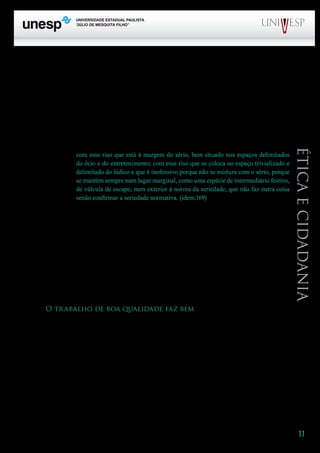 11
PROGRAD SES
Formação Geral Introdução à Educação
Bloco1 Módulo 1 Disciplina 4
Educação e Linguagem
Éticaecidadania
meu trabalho: no exercício da reflexão crítica, necessária no trabalho docente, é preciso criar lugar
para a alegria, para o riso.
Quando dizemos que um discurso é feito em “tom professoral”, o que se anuncia? Uma forma
categórica e dogmática de apresentar as idéias, um jeito de quem é senhor da verdade. “O tom profes-
soral é uma mistura de austeridade e dogmatismo. (...) Talvez tivéssemos de deixar de ser professores
para poder aprender a formular um pensamento em cujo interior ressoe, desembaraçadamente, o
riso”, afirma Larrosa (2004:168). Penso que não há necessidade de deixar de ser professores: o que
devemos é criar em nossa aula espaço para a presença do riso, para acolhê-lo e promovê-lo. E o riso
de que aqui se fala não deve ser confundido
com esse riso que está à margem do sério, bem situado nos espaços delimitados
do ócio e do entretenimento; com esse riso que se coloca no espaço trivializado e
delimitado do lúdico e que é inofensivo porque não se mistura com o sério, porque
se mantém sempre num lugar marginal, como uma espécie de intermediário festivo,
de válvula de escape, num exterior à norma da seriedade, que não faz outra coisa
senão confirmar a seriedade normativa. (idem:169)
Tampouco devemos confundi-lo, nos diz Larrosa, com um riso que “é um mecanismo de defesa
contra o sério”. Com Larrosa, digo que “o riso que me interessa aqui é aquele que é um componen-
te dialógico do pensamento sério” e que parece “proibido, ou pelo menos bastante ignorado, no
campo pedagógico”. Estou pensando num velho ditado que ouvi muitas vezes na escola, enquanto
aluna: “Muito riso é sinal de pouco siso!”. Para ser sério, o professor tinha que ser sisudo... No meu
caminho de professora, nas aulas, fui aprendendo que “cara fechada” não é sinônimo de seriedade
e que o respeito e a justiça se revelam também – e tantas vezes! – no bom humor e na descontração.
Cunha (1992:147) confirma: “Percebi (...) que rir juntos torna as pessoas mais próximas. É este um
dos fenômenos que, ao ter lugar entre o professor e o aluno, contribui para desmistificar as relações
autoritárias”.
O trabalho de boa qualidade faz bem
A ética é uma dimensão fundante do trabalho competente, do que chamamos de bom trabalho,
trabalho de boa qualidade. O bom trabalho é um trabalho que faz bem, isto é, que fazemos bem, de
uma perspectiva técnica e política, e que faz bem para nós e para aqueles com os quais trabalhamos,
do ponto de vista estético e, principalmente, ético. Fazemos bem quando ensinamos o que é necessá-
rio ensinar, quando temos consciência do significado de nosso ensinamento no contexto social, quan-
do procuramos conhecer aqueles com quem estamos envolvidos no processo, quando procuramos
promover a construção da cidadania. Também essa é uma tese que venho procurando partilhar, no
meu caminho de professora.
Que não se confunda fazer bem com fazer o bem. É preciso levar em conta que os valores têm
um caráter histórico e que a referência a um bem absoluto não encontra lugar num contexto em mo-
vimento, sempre sujeito a transformações. Fazer bem implica ter no horizonte a construção do bem
comum, que se mostra sempre como um ideal – algo que se deseja e que é necessário e cuja possibi-
 