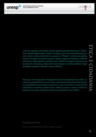 12
PROGRAD SES
Formação Geral Introdução à Educação
Bloco1 Módulo 1 Disciplina 4
Educação e Linguagem
Éticaecidadania
lidade pode ser descoberta ou inventada no real, na existência concreta dos indivíduos e dos grupos
em suas inter-relações.
Realizar um trabalho que faz bem é o desafio que se coloca a cada instante para nós quando
tomamos consciência do que podemos fazer ao fazermos aulas, que não se resumem ao evento me-
dido em minutos numa sala, num laboratório, numa biblioteca. A aula não começa nem termina ali
– enquanto acontecimento pedagógico, ela tem uma duração que ultrapassa o lugar geográfico e se
instaura num espaço temporalizado pelo gesto cultural. Novaski (1986:15) nos traz a pergunta: “Para
que serve uma sala de aula se não for capaz de nos transportar além da sala de aula?”.
Vale insistir: “Para que serve a aula se não for capaz de nos transportar além da sala de aula?”.
A aula transborda o lugar. E ainda que se pense em termos de lugar, é preciso lembrar que
o fato de ocuparmos uma sala de aula não significa automaticamente que a “habita-
mos”. Quando alguém apenas “ocupa” um espaço, trata-se de uma estrutura já exis-
tente: móveis, rotinas, tudo está lá e nos espera. [...] “Habitar” a sala de aula significa
formar esse espaço de acordo com gostos, opções, margens de manobra; considerar
alternativas, eleger algumas e descartar outras. Habitar um espaço é, portanto, uma
posição ativa. (É preciso, então,) ativar nossas forças no sentido de habitar o lugar
que apenas ocupamos. (Dussel e Caruso, 2004:26)
Não há receitas prontas e definitivas para fazer bem a aula. São muitos e complexos os ele-
mentos nela envolvidos. É preciso que professores e alunos estejam sempre abertos ao imprevisto e à
renovação. Concordo com Larrosa, mais uma vez, quando ele afirma:
Penso que o maior perigo para a Pedagogia de hoje está na arrogância dos que sabem, na
soberba dos proprietários de certezas, na boa consciência dos moralistas de toda espécie,
na tranqüilidade dos que já sabem o que dizer aí ou o que se deve fazer e na segurança dos
especialistas em respostas e soluções. Penso, também, que agora o urgente é recolocar as
perguntas, reencontrar as dúvidas e mobilizar as inquietudes (Larrosa, 2004:8).
	 Criar lugar para as dúvidas, afastar a arrogância, mobilizar as inquietudes é atitude própria
da filosofia, qualquer que seja a face com que ela se apresenta. A ética, enquanto reflexão que se dá
no interior da filosofia, nos chama atenção para essas exigências. O constante recurso à reflexão é um
auxiliar precioso no enfrentamento do desafio enorme de descobrir qual é o desejo de ouvir, que se
guarda nos alunos, para construir um jeito de dizer que tenha ressonância. É bonito quando se pode
dizer do professor, como faz Leyla Perrone-Moisés a respeito de Barthes, que “seu jeito de dizer cor-
responde a um desejo de ouvir” (Perrone-Moisés, 1980:88).
Avisei que iria me permitir abusar de citações... e procurei justificar. Mas não preciso justificar
a longa citação que se segue – ela fala por si, quando se trata de pensar no que nós fazemos com eles
e no que eles fazem conosco! A voz é de Francisco Marques, o Chico dos Bonecos:
OLHOS DE OUVINTE
Certa vez, uma professora revelou o seguinte segredo...
 