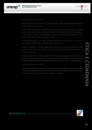 13
PROGRAD SES
Formação Geral Introdução à Educação
Bloco1 Módulo 1 Disciplina 4
Educação e Linguagem
Éticaecidadania
Da minha época de escola? Ah...
A grande lembrança da minha época de escola são os olhos da minha professora quando
lia uma história para a turma.
Os seus olhos transitavam das páginas do livro para a turma, da turma para as páginas
do livro, num passeio suave, quase um bailado. Do livro para a turma, da turma para o
livro, sem que a leitura sofresse qualquer tropeço. Suave bailado, das páginas do livro
para a turma, da turma para as páginas do livro...
E eu torcia para que os seus olhos de leitora esbarrassem nos meus olhos de ouvinte - e
eles sempre se esbarravam, e até demoravam uns nos outros.
Cheguei a imaginar, na minha imaginação de menina, que a história também estava es-
crita nos nossos olhos. Era como se a história estivesse sendo lida, alternadamente, no
livro e nos ouvintes.
Cheguei a imaginar, na minha imaginação de menina, que as páginas do livro eram os ou-
vintes da história que a professora lia nos nossos olhos. Isso mesmo: o livro era o ouvinte
da história que a professora lia na gente. Nós éramos os livros, obras vivas, vivíssimas!
O tempo foi passando, passando...
Aqueles sentimentos provocados pela professora-leitora me ligaram eternamente à pala-
vra escrita, e me fizeram trazer a leitura para esse território íntimo de nossas vidas, onde
só circula o que é essencial - como, por exemplo, a amizade.
Para concluir, há que haver lugar para um esclarecimento: a pessoa que me chamou de “auleira”
era um professor-pesquisador, que gostava mais de ser chamado de pesquisador do que de professor.
Havia em seu gesto uma intenção de denunciar o empobrecimento do trabalho do professor quando
é reduzido à repetição, quando não há um esforço no sentido de ampliação sistemática do conheci-
mento, de investigação crítica da realidade, mas havia também uma certa idéia equivocada de que o
trabalho de fazer a aula tem significado menor do que outras atividades do professor.
Ora, atento ao significado de seu trabalho nas aulas, o professor procura ampliar seu saber nas
atividades que estão estreitamente articuladas às aulas. Se sou professora, pesquiso para ampliar meu
saber, sim, mas também para ampliar a qualidade da partilha que faço desse saber com os alunos.
Mais ainda: para que esse nosso saber possa ser construtor de um mundo em que o direito de todos
a todos os saberes possa ser plenamente vivenciado. É isso que desejo quando vou fazendo as aulas,
quando vou aulando – descobrindo, redescobrindo, errando e acertando, rindo e chorando, aprenden-
do, desaprendendo, reaprendendo, ensinando, “desensinando”, “reensinando”.
Referências
ALMEIDA, Guido de. O professor que não ensina. São Paulo: Summus, 1986.
A
M
 