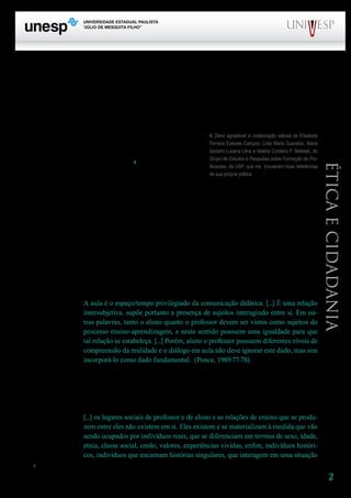 2
PROGRAD SES
Formação Geral Introdução à Educação
Bloco1 Módulo 1 Disciplina 4
Educação e Linguagem
Éticaecidadania
quero trazer, para partilhar minha reflexão, alguns autores que têm caminhado pelos terrenos da aula
e da ética (e por muitos outros terrenos). É como se eu fizesse feito Chico Buarque e “ajeitasse meu
caminho pra encostar no deles”.
Admiro muito aqueles que não recorrem a citações quando produzem um texto. Mas também
me sinto enriquecida quando sou remetida, por causa de uma citação, a um bom trabalho, a idéias ain-
da não conhecidas, ao reforço de uma idéia que já andava ex-
plorando. Assim, neste texto, vou abusar um pouquinho das
citações, na medida em que, com elas, convido para este es-
paço tanto os “meus” leitores quanto aqueles de quem venho
sendo leitora atenta e “aprendente”4
. E vou trazer também
algumas idéias que já andei partilhando em outros textos e
que aqui procuro organizar em novo arranjo.
A primeira dessas idéias, que vai nortear toda a reflexão aqui proposta, é a de que uma aula
não é algo que se dá, mas algo que se faz, ou melhor, que professores e alunos fazem, juntos. Afirmar
que fazem juntos não significa, absolutamente, dizer que fazem de maneira igual. É na diferença e
na reciprocidade de papéis que vai se constituindo o evento que se chama aula. Branca Ponce, Roseli
Fontana e Sanny Rosa me ajudam a ampliar essa idéia. Diz a primeira:
A primeira dessas idéias, que vai nortear toda a reflexão aqui proposta, é a de que uma aula
não é algo que se dá, mas algo que se faz, ou melhor, que professores e alunos fazem, juntos. Afirmar
que fazem juntos não significa, absolutamente, dizer que fazem de maneira igual. É na diferença e
na reciprocidade de papéis que vai se constituindo o evento que se chama aula. Branca Ponce, Roseli
Fontana e Sanny Rosa me ajudam a ampliar essa idéia. Diz a primeira:
A aula é o espaço/tempo privilegiado da comunicação didática. [...] É uma relação
intersubjetiva, supõe portanto a presença de sujeitos interagindo entre si. Em ou-
tras palavras, tanto o aluno quanto o professor devem ser vistos como sujeitos do
processo ensino-aprendizagem, e neste sentido possuem uma igualdade para que
tal relação se estabeleça. [...] Porém, aluno e professor possuem diferentes níveis de
compreensão da realidade e o diálogo em aula não deve ignorar este dado, mas sim
incorporá-lo como dado fundamental. (Ponce, 1989:77-78).
A referência a níveis pode levar a se concluir que se trata de verticalidade na relação. Não! O
que se quer apontar não é um caráter “hierárquico”, mas a especificidade de papéis, marcados pela
singularidade dos sujeitos e pelas determinações do contexto social no qual eles se relacionam. É as-
sim que raciocina Roseli Fontana ao afirmar:
[...] os lugares sociais de professor e de aluno e as relações de ensino que se produ-
zem entre eles não existem em si. Eles existem e se materializam à medida que vão
sendo ocupados por indivíduos reais, que se diferenciam em termos de sexo, idade,
etnia, classe social, credo, valores, experiências vividas, enfim, indivíduos históri-
cos, indivíduos que encarnam histórias singulares, que interagem em uma situação
4	
4. Devo agradecer a colaboração valiosa de Elisabete
Ferreira Esteves Campos, Lívia Maria Guaraldo, Maria
Socorro Lucena Lima e Valéria Cordeiro F. Belletati, do
Grupo de Estudos e Pesquisas sobre Formação de Pro-
fessores, da USP, que me trouxeram ricas referências
de sua própria prática.
 