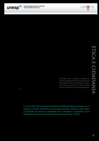 4
PROGRAD SES
Formação Geral Introdução à Educação
Bloco1 Módulo 1 Disciplina 4
Educação e Linguagem
Éticaecidadania
atenção para as dimensões morais e estéticas do trabalho do professor, mas numa perspectiva mo-
ralista e “afetivista”. Não se percebe ali o distanciamento crítico que busca olhar de maneira clara,
abrangente e profunda a realidade. Infelizmente, isso é algo que se encontra freqüentemente em mui-
tos professores de nossos dias – “cativados” por um discurso envolvente (ou deveríamos dizer cativos
dele?). Muitas vezes, os professores, em nome do rompimento com uma visão racionalista ou tecni-
cista, caminham na direção de um irracionalismo, uma concepção romântica e adocicada do trabalho
educativo e da tarefa docente.
Por exemplo: a idéia de que o professor é antes de tudo um amigo traz guardada a negação de
que ele é, enquanto professor, antes de tudo um profissional que, sem dúvida, deveria ter consciência
da relação estreita que se estabelece entre ele e os alunos, mas que se torna amigo em virtude do que
faz como professor.
Almeida aponta como discursos dessa natureza alimentam a ideologia do sistema em que vive-
mos. Afirma ele:
Convém à classe dominante que o professor se veja como (...) missionário, pai, mãe, tio, tia,
irmão, psicólogo, terapeuta, amigo; tudo: menos como profissional que deve receber a preparação
necessária ao exercício eficiente de sua função principal, o ensino.
Convém acreditar que o aluno precisa mais de carinho e amor do que de ensino: isso equaciona,
a um tempo, pelo menos dois problemas: o da não aprendizagem do aluno e o da não habilitação do
professor. (Almeida, 1986:148-149)
O ensino tem seu significado articulado ao da aprendi-
zagem. Mas é importante, ao chamar atenção para a aprendi-
zagem, que não se esqueça do ensino. Até porque, no gesto
de ensinar, guardam-se enormes oportunidades de o profes-
sor aprender5
.
É preciso trazer, mais uma vez, a discussão gerada pela afirmação de Paulo Freire, tão explo-
rada quando se trata de pensar sobre a relação professor-aluno. Freire faz referência à necessidade de
superar “a contradição educador-educandos”, própria de uma concepção “bancária”, e de promover
uma educação problematizadora. Afirma ele que
[...] em verdade, não seria possível à educação problematizadora, que rompe com os
esquemas verticais característicos da educação bancária, realizar-se como prática
da liberdade, sem superar a contradição entre o educador e os educandos. Como
também não lhe seria possível fazê-lo fora do diálogo (Freire, 1974:78).
O diálogo é uma das palavras-chave da proposta freireana. Ora, não há diálogo com o “mesmo”.
Os “mesmos” monologam narcisicamente. A diferença e a diversidade são motivadoras da troca, da
partilha. No diálogo se cruzam
5	 No Projeto Ensinar – Programa de Formação Continuada dos Docentes da PUCSP, de que participei como co-
ordenadora em 2003-2004, nosso slogan era: “Quanto mais se ensina, mais se aprende”. Tivemos a confirmação disso no
testemunho dos professores participantes.
5. No Projeto Ensinar – Programa de Formação Conti-
nuada dos Docentes da PUCSP, de que participei como
coordenadora em 2003-2004, nosso slogan era: “Quanto
mais se ensina, mais se aprende”. Tivemos a confirma-
ção disso no testemunho dos professores participantes.
 