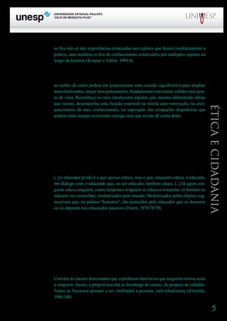 5
PROGRAD SES
Formação Geral Introdução à Educação
Bloco1 Módulo 1 Disciplina 4
Educação e Linguagem
Éticaecidadania
os fios não só das experiências enraizadas nos sujeitos que fazem imediatamente a
prática, mas também os fios do conhecimento construídos por múltiplos sujeitos ao
longo da história (Kramer e Jobim, 1994:4).
	 É por essa razão que a diversidade deve estar presente. Não acolho apenas minhas idéias ex-
pressas pelo outro, mas reconheço, como afirma Konder (1992:139), que
as razões do outro podem me proporcionar uma ocasião significativa para ampliar
meus horizontes, arejar meu pensamento, fundamentar com maior solidez meu pon-
to de vista. Reconheço no meu interlocutor alguém que, mesmo defendendo idéias
que recuso, desempenha uma função essencial na minha auto-renovação, no enri-
quecimento de meu conhecimento, na superação das crispações dogmáticas que
podem estar sempre ocorrendo comigo sem que eu me dê conta delas.
O diálogo se faz na diferença. E há, sem dúvida, uma diferença nos papéis de professor e de
aluno. O que se quer afastar, na relação entre eles, é a desigualdade, essa sim, instalada a partir de
uma perspectiva de dominação, de discriminação.
O aluno é outro, diferente de mim. Junto com ele, na igualdade de sujeitos que somos, ambos,
construímos algo que tem a ver conosco, mas nos ultrapassa: tem a ver com a escola, com a sociedade,
com o mundo.
Vamos ao texto de Freire, no qual grifo algumas expressões:
[...] o educador já não é o que apenas educa, mas o que, enquanto educa, é educado,
em diálogo com o educando que, ao ser educado, também educa. [...] Já agora nin-
guém educa ninguém, como tampouco ninguém se educa a si mesmo: os homens se
educam em comunhão, mediatizados pelo mundo. Mediatizados pelos objetos cog-
noscíveis que, na prática “bancária”, são possuídos pelo educador que os descreve
ou os deposita nos educandos passivos (Freire, 1974:78/79).
Isso é o que nos ensina Paulo Freire. Fazendo essas afirmações, ele provoca indagações, nos
convida a olhar de maneira crítica a educação que fazemos, chama nossa atenção para aspectos por
vezes desconhecidos, ou antes, não considerados. Isso é ensino – da melhor qualidade!
Deslocada do texto/contexto em que é apresentada, a afirmação pode servir a interpretações
equivocadas. Embora os termos ‘ensinar’ e ‘educar’ não possuam a mesma compreensão, usam-se
indistintamente as expressões “ninguém educa ninguém” e “ninguém ensina ninguém”. Essa última
afirmação, tomada isoladamente, esvazia, de certo modo, o significado do papel do professor, que tem
como tarefa ensinar, entendido o ensinar como o gesto de partilhar, criar, recriar junto com o aluno a
cultura. É nessa direção que vai a preocupação de Almeida, quando afirma:
Convém às classes dominantes que o professor interiorize que ninguém ensina nada
a ninguém. Assim, a própria (escola) se desobriga do ensino, do preparo do cidadão.
Todos os fracassos passam a ser creditados a pessoas, individualmente (Almeida,
1986:148)
 
