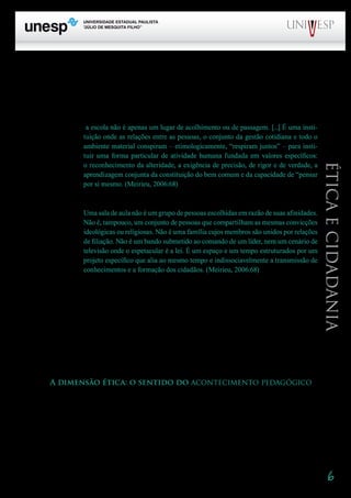 6
PROGRAD SES
Formação Geral Introdução à Educação
Bloco1 Módulo 1 Disciplina 4
Educação e Linguagem
Éticaecidadania
Isso nos remete à especificidade da educação que se realiza no contexto escolar. Enquanto pro-
cesso de socialização e contínua construção da cultura, a educação é algo que se encontra em todas as
instituições sociais. Mas na escola ela se reveste de características diferenciadas. A escola é o espaço
de uma educação intencional, sistematizada, para a qual se exige preparo, diretividade, rigor. Meirieu
é enfático ao afirmar que
a escola não é apenas um lugar de acolhimento ou de passagem. [...] É uma insti-
tuição onde as relações entre as pessoas, o conjunto da gestão cotidiana e todo o
ambiente material conspiram – etimologicamente, “respiram juntos” – para insti-
tuir uma forma particular de atividade humana fundada em valores específicos:
o reconhecimento da alteridade, a exigência de precisão, de rigor e de verdade, a
aprendizagem conjunta da constituição do bem comum e da capacidade de “pensar
por si mesmo. (Meirieu, 2006:68)
E vai adiante:
Uma sala de aula não é um grupo de pessoas escolhidas em razão de suas afinidades.
Não é, tampouco, um conjunto de pessoas que compartilham as mesmas convicções
ideológicas ou religiosas. Não é uma família cujos membros são unidos por relações
de filiação. Não é um bando submetido ao comando de um líder, nem um cenário de
televisão onde o espetacular é a lei. É um espaço e um tempo estruturados por um
projeto específico que alia ao mesmo tempo e indissociavelmente a transmissão de
conhecimentos e a formação dos cidadãos. (Meirieu, 2006:68)
Meirieu é corajoso ao falar em “transmissão de conhecimentos”. Não se pode rotulá-lo imedia-
tamente como ‘conteudista’ por causa dessa afirmação. Se formos com cuidado ao seu texto, com-
preenderemos a que ele se refere, quando diz que “o professor ensina [...] como que para participar,
em sua transmissão, do próprio movimento pelo qual os saberes emergiram na história dos homens.”
(Meirieu, 2000:13). Não se trata, de modo algum, do “depósito” da educação “bancária”: “todo ensino
verdadeiro, em todos os níveis, assume, ao mesmo tempo, o caráter inquietante do encontro com o
desconhecido e o acompanhamento que proporciona a segurança necessária” (idem:20). Meirieu
fala, ainda, da seriedade do professor, “como se carregasse o futuro a tiracolo”. Expressão bonita, que
nos remete à utopia, elemento necessário no trabalho docente, no “acontecimento pedagógico”.
A dimensão ética: o sentido do acontecimento pedagógico
Para falar da dimensão ética da aula, é necessário que exploremos as características dessa di-
mensão e a sua articulação com as demais dimensões do trabalho pedagógico. Vale, então, procurar
esclarecer, em primeiro lugar, a que nos referimos quando falamos em ética. Freqüentemente, quando
se fala da presença da ética na educação ou na escola, está-se, na verdade, falando da moral. É neces-
sário, portanto, fazer uma distinção entre os conceitos, para encaminhar de forma mais precisa nossa
reflexão.
Retomo aqui uma preocupação que tenho apontado em uma boa parte de meus trabalhos. Veja-
 