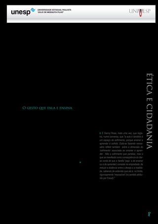 8
PROGRAD SES
Formação Geral Introdução à Educação
Bloco1 Módulo 1 Disciplina 4
Educação e Linguagem
Éticaecidadania
particularmente da aula, é, portanto, pensar na necessidade da presença dos princípios éticos na sua
construção – no seu planejamento, no desenvolvimento do processo, na revisão e no reencaminha-
mento do trabalho. Ampliar o conhecimento é uma exigência ética, assim como o é respeitar o outro,
reconhecendo-o como diferente e igual.
Para pensar na estreita relação dos aspectos componentes do trabalho docente, recorro a uma
pergunta que é feita por um amigo e colega, o professor Douglas Santos: o que ensinamos quando
ensinamos uma determinada disciplina? “O que realmente ensinamos quando procuramos explicar
cada um dos temas que dão identidade às nossas disciplinas e às nossas aulas?” (Santos, 2004:35).
A resposta é: não ensinamos apenas aquelas disciplinas. Segundo Santos, “ensinar conteúdos
ultrapassa os limites aparentes de nosso discurso e das afirmações que nele estão contidas”. Isso
quer dizer que, ao ensinar qualquer disciplina, criamos possibilidades de o educando desenvolver a
capacidade de dominar as estruturas que são usadas para construir o pensar e, além disso, possibi-
lidades de desenvolver a capacidade de agir e sistematizar sua ação. Mais ainda: não é apenas um
amplo conjunto de habilidades que se desenvolve, mas também se configuram atitudes em relação à
realidade e à convivência social. A atitude do professor ensina. O gesto do professor fala.
O gesto que fala e ensina
O trabalho educativo constitui-se numa relação intersubjetiva, na qual está presente a diferença
e em que se procura instalar a igualdade. Do ponto de vista ético, o contrário de igualdade não é dife-
rença – é desigualdade. Na aula, estabelecemos relações. Somos sujeitos em interação. É necessário
que estejamos atentos às implicações dessa interação, desse corpo-a-corpo.
Em outro trabalho (Rios, 2001), propus uma reflexão so-
bre as idéias de corpo docente e corpo discente. Um verso de
Eduardo Galeano, no qual ele afirma que o corpo “é uma festa”
(Galeano, 1994:138), levou-me a interrogar: “Que festa é a que
promove o corpo docente?” Não deixei de considerar as condi-
ções precárias do trabalho dos professores, que limitam e mui-
tas vezes impedem a presença dos aspectos característicos da
festa: divertimento, animação, alegria, celebração6
. E não me
esqueci também da seriedade e do rigor, obrigatórios no pro-
cesso de fazer aula. O que conduziu minha reflexão foi a idéia
de vida, associada à de corpo e, mais que isso, a de vida boa,
associada à de ética.
	 No domínio da moral, a pergunta predominante é: O que devemos fazer? No da ética, a ques-
tão é: Que vida queremos viver? Essa segunda questão nos leva a indagar se estamos, com nosso
trabalho, criando condições para a construção de uma vida digna e feliz; se as aulas que estamos fa-
zendo constituem espaços de liberdade e autonomia, de ampliação de saber e de sentir, de instalação
de diálogo.
6. É Sanny Rosa, mais uma vez, que regis-
tra, numa conversa, que “a aula é também é
um espaço de sofrimento, porque ensinar e
aprender é sofrido. Está-se fazendo neces-
sário refletir também  sobre a dimensão do
‘sofrimento’ associada ao ensinar e apren-
der.  Não o sofrimento que paralisa, mas o
que se manifesta como conseqüência do dar-
se conta de que a ‘tarefa’ (seja  a de ensinar
ou a de aprender) consiste na empreitada  de
reduzir a distância entre o desejo e a realida-
de, sabendo de antemão que ela é, no limite,
rigorosamente ‘impossível’(no sentido atribu-
ído por Freud).”
 