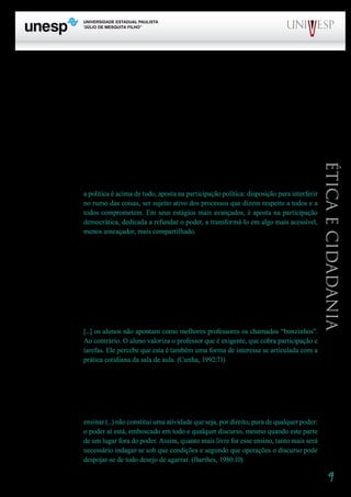 9
PROGRAD SES
Formação Geral Introdução à Educação
Bloco1 Módulo 1 Disciplina 4
Educação e Linguagem
Éticaecidadania
	 No diálogo, leva-se em conta a alteridade. É ela que fundamenta a autoridade. A autoridade,
que é exercício de poder nas relações sociais, ganha seu sentido na articulação com a alteridade, o
reconhecimento do outro.
Falamos em autoridade do professor referindo-nos a algo ganho no reconhecimento concreto da
especificidade do seu papel. Muitas vezes o sentido de autoridade encontra-se desgastado na institui-
ção escolar. O que constatamos, na verdade, é, por um lado, um certo esquecimento da autoridade,
um desprezo, uma negação, como se ela, por causa da referência ao exercício do poder, estivesse ne-
cessariamente ligada a uma forma de que o poder muitas vezes se reveste, que é a dominação. E, por
outro, um abuso da autoridade, entendida como exercício unilateral de poder.
	 A interpretação inadequada do conceito de autoridade decorre de uma interpretação inade-
quada do próprio conceito de política. Devemos lembrar, como afirma Nogueira (2001:28), que
a política é acima de tudo, aposta na participação política: disposição para interferir
no rumo das coisas, ser sujeito ativo dos processos que dizem respeito a todos e a
todos comprometem. Em seus estágios mais avançados, é aposta na participação
democrática, dedicada a refundar o poder, a transformá-lo em algo mais acessível,
menos ameaçador, mais compartilhado.
É preciso rejeitar, sim, o poder que se apresenta em todas as formas de autoritarismo.
A autoridade é fundamental para o exercício de um poder democrático tanto na escola, quanto nas
demais instituições sociais. É com autoridade, e na alteridade, que se constrói a liberdade, condição
para a cidadania, no cotidiano das relações. “São os mestres exigentes que freqüentemente nos levam
a não confiar nos caminhos de rosas”, afirma Ryle. Reconhecendo a autoridade e o rigor, que não
deve ser confundido com a rigidez, com a inflexibilidade, o aluno tende a rejeitar o “laisser-faire”, a
negligência, o descompromisso:
[...] os alunos não apontam como melhores professores os chamados “bonzinhos”.
Ao contrário. O aluno valoriza o professor que é exigente, que cobra participação e
tarefas. Ele percebe que esta é também uma forma de interesse se articulada com a
prática cotidiana da sala de aula. (Cunha, 1992:71)
	 O gesto do professor ensina. A atitude autoritária ensina a desprezar o outro, a desconsiderar
os direitos. De nada vale um discurso que pretende ensinar que “é importante respeitar as diferenças”,
quando o gesto ensina a desrespeitá-las.
Barthes nos lembra que
ensinar (...) não constitui uma atividade que seja, por direito, pura de qualquer poder:
o poder aí está, emboscado em todo e qualquer discurso, mesmo quando este parte
de um lugar fora do poder. Assim, quanto mais livre for esse ensino, tanto mais será
necessário indagar-se sob que condições e segundo que operações o discurso pode
despojar-se de todo desejo de agarrar. (Barthes, 1980:10)
 