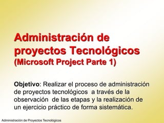 Administración de
proyectos Tecnológicos
(Microsoft Project Parte 1)
Objetivo: Realizar el proceso de administración
de proyectos tecnológicos a través de la
observación de las etapas y la realización de
un ejercicio práctico de forma sistemática.
Administración de Proyectos Tecnológicos
 