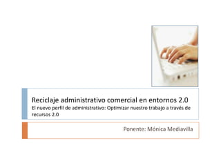 Reciclaje administrativo comercial en entornos 2.0El nuevo perfil de administrativo: Optimizar nuestro trabajo a través de recursos 2.0 Ponente: Mónica Mediavilla 