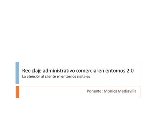 Reciclaje administrativo comercial en entornos 2.0 La atención al cliente en entornos digitales Ponente: Mónica Mediavilla 