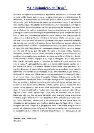 “A diminuição de Deus”
chamados abrangem cristãos genuínos e aqueles que abandonam a fé permanecendo
no meio cristão, os que querem apenas se aproveitarem dos benefícios oriundas da
cristandade, os descontentes, os opositores que não saem e buscam atrapalhar e
outros mais. Paulo, apóstolo dos não judeus não somente nos fornece o texto que dá
início a reflexão que estou abordando em colossenses, mas esclarece que no tempo de
suas atividades ministeriais já havia pessoas que pregavam por interesses obscuros e
que a influência de espíritos enganadores fariam pessoas deixarem a verdadeira fé
para seguir o caminho da condenação.2
O pensamento que quero compartilhar com os
leitores não é uma tentativa para acobertar erros e colaborar para a perpetuação de
ações nocivas ao Evangelho, mas relembrar e alertar que não há uma pessoa se quer
que hoje é cristã que tenha decidido por opinião exclusiva seguir o caminho, mas todos
são fruto da obra redentora, da ação do Senhor Espírito Santo e que nas palavras do
texto bíblico em tela foi liberta e transportada das trevas para o Reino de amor do filho
de Deus. Filho, que criou tudo e que conserva esse tudo em ordem e harmonia. Pensar
que Ele está alheio ou que não pode lidar com as heresias, modas, fracassos,
desmandos, desvarios, loucuras, shows, besteiróis, e seja lá o que for inventado por
demônios ou mentes humanas sombrias é o mesmo que enfiar o infinito Rei e Senhor
numa caixinha de fósforo. A igreja é o seu corpo e está ligada a Ele, ou seja, recebe
vida, direção, santidade, poder e capacidade de realizar a grande comissão com
esmero e valor. A organização humana com seus muitos problemas está sujeita a Ele e
por incrível que pareça (não deveria parecer incrível) desde coisas pequeninas até
grandes não passam desapercebidas e sua paralisação, perpetuação ou mudança estão
totalmente condicionadas a sua autoridade. Jesus é o mesmo ontem, hoje e sempre. A
diminuição de Deus é uma falácia maligna que tenta desqualificar o Evangelho diante
de um mundo caído e necessitado de salvação. Tal falácia é tão perversa que também
tenta desanimar aqueles que estão lutando para alcançar a nova terra prometida por
Deus aos seguidores do Nazareno, ou seja, a Jerusalém celeste que abrigará todos que
herdarão o dom da vida eterna. Elias foi tentado a pensar que não existia além de si
mesmo outros adoradores fieis a Deus (será que qualquer semelhança com os dias
atuais é mera coincidência?) e recebeu como resposta que restavam sete mil que
seguiam a Deus3
. Talvez alguém diga: “Então devo me conformar com os erros?”
Lógico que não, mas falar da igreja parecendo estar fora dela mostra a percepção
limitada e própria do ser humano, que depende de dados exteriores que muitas vezes
são falhos, falsificados, influenciados e que infelizmente em sua grande parte são
utilizados não para provocar uma mudança positiva que glorifique a Deus e leve o
Evangelho de Cristo a impactar as gerações que ainda se encontram mergulhadas no
pecado sob o julgo pernicioso de Satanás. A Deus cabe a grandeza e o reconhecimento
de sua soberania, mas a nós um parafrasear das palavras de João Batista, pois o ego
2
Filipenses 1.15-18; 1 Timóteo 4.01-05.
3
1 Reis 19.18.
2
 