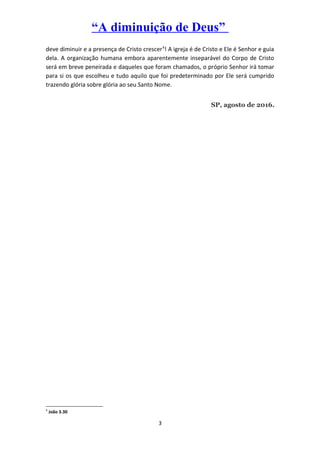 “A diminuição de Deus”
deve diminuir e a presença de Cristo crescer4
! A igreja é de Cristo e Ele é Senhor e guia
dela. A organização humana embora aparentemente inseparável do Corpo de Cristo
será em breve peneirada e daqueles que foram chamados, o próprio Senhor irá tomar
para si os que escolheu e tudo aquilo que foi predeterminado por Ele será cumprido
trazendo glória sobre glória ao seu Santo Nome.
SP, agosto de 2016.
4
João 3.30
3
 