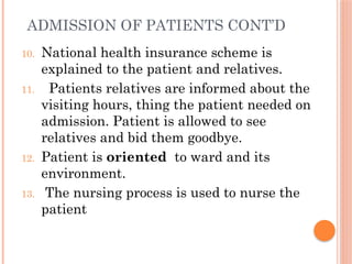 ADMISSION OF PATIENTS CONT’D
10. National health insurance scheme is
explained to the patient and relatives.
11. Patients relatives are informed about the
visiting hours, thing the patient needed on
admission. Patient is allowed to see
relatives and bid them goodbye.
12. Patient is oriented to ward and its
environment.
13. The nursing process is used to nurse the
patient
 