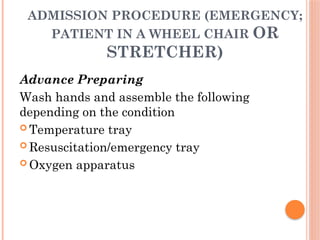 ADMISSION PROCEDURE (EMERGENCY;
PATIENT IN A WHEEL CHAIR OR
STRETCHER)
Advance Preparing
Wash hands and assemble the following
depending on the condition
 Temperature tray
 Resuscitation/emergency tray
 Oxygen apparatus
 
