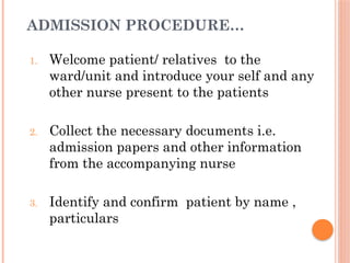ADMISSION PROCEDURE…
1. Welcome patient/ relatives to the
ward/unit and introduce your self and any
other nurse present to the patients
2. Collect the necessary documents i.e.
admission papers and other information
from the accompanying nurse
3. Identify and confirm patient by name ,
particulars
 