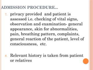 ADMISSION PROCEDURE...
7. privacy provided and patient is
assessed i.e. checking of vital signs,
observation and examination- general
appearance, skin for abnormalities,
pain, breathing pattern, complaints,
general reaction of the patient, level of
consciousness, etc.
8. Relevant history is taken from patient
or relatives
 