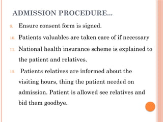 ADMISSION PROCEDURE...
9. Ensure consent form is signed.
10. Patients valuables are taken care of if necessary
11. National health insurance scheme is explained to
the patient and relatives.
12. Patients relatives are informed about the
visiting hours, thing the patient needed on
admission. Patient is allowed see relatives and
bid them goodbye.
 