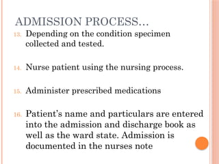 ADMISSION PROCESS…
13. Depending on the condition specimen
collected and tested.
14. Nurse patient using the nursing process.
15. Administer prescribed medications
16. Patient’s name and particulars are entered
into the admission and discharge book as
well as the ward state. Admission is
documented in the nurses note
 