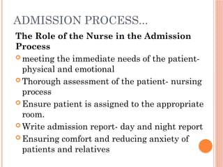 ADMISSION PROCESS...
The Role of the Nurse in the Admission
Process
 meeting the immediate needs of the patient-
physical and emotional
 Thorough assessment of the patient- nursing
process
 Ensure patient is assigned to the appropriate
room.
 Write admission report- day and night report
 Ensuring comfort and reducing anxiety of
patients and relatives
 