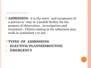 ADMISSION OF PATIENTS TO THE HOSPITAL.
 ADMISSION: it is the entry and acceptance of
a patient to stay in a health facility for the
purpose of observation , investigation and
treatment . Clients coming in for admission may
walk-in (ambulant ) or not.
 TYPES OF ADMISSIONS
1. ELECTIVE/ PLANNED/ROUTINE
2. EMERGENCY
 