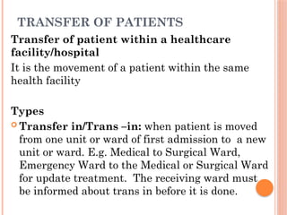 TRANSFER OF PATIENTS
Transfer of patient within a healthcare
facility/hospital
It is the movement of a patient within the same
health facility
Types
 Transfer in/Trans –in: when patient is moved
from one unit or ward of first admission to a new
unit or ward. E.g. Medical to Surgical Ward,
Emergency Ward to the Medical or Surgical Ward
for update treatment. The receiving ward must
be informed about trans in before it is done.
 