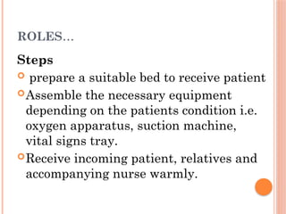 ROLES…
Steps
 prepare a suitable bed to receive patient
Assemble the necessary equipment
depending on the patients condition i.e.
oxygen apparatus, suction machine,
vital signs tray.
Receive incoming patient, relatives and
accompanying nurse warmly.
 