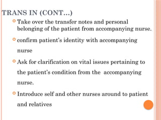 TRANS IN (CONT…)
 Take over the transfer notes and personal
belonging of the patient from accompanying nurse.
 confirm patient’s identity with accompanying
nurse
 Ask for clarification on vital issues pertaining to
the patient’s condition from the accompanying
nurse.
 Introduce self and other nurses around to patient
and relatives
 