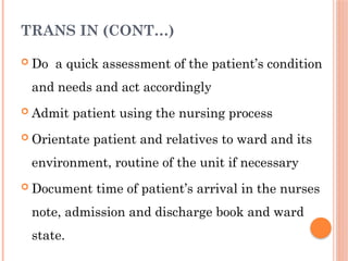TRANS IN (CONT…)
 Do a quick assessment of the patient’s condition
and needs and act accordingly
 Admit patient using the nursing process
 Orientate patient and relatives to ward and its
environment, routine of the unit if necessary
 Document time of patient’s arrival in the nurses
note, admission and discharge book and ward
state.
 