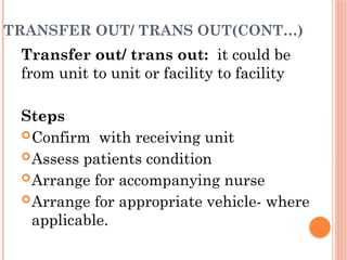 TRANSFER OUT/ TRANS OUT(CONT…)
Transfer out/ trans out: it could be
from unit to unit or facility to facility
Steps
Confirm with receiving unit
Assess patients condition
Arrange for accompanying nurse
Arrange for appropriate vehicle- where
applicable.
 
