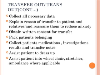 TRANSFER OUT/ TRANS
OUT(CONT…)
 Collect all necessary data
 Explain reason of transfer to patient and
relatives and reassure them to reduce anxiety
 Obtain written consent for transfer
 Pack patients belonging
 Collect patients medications , investigations
results and transfer notes
 Assist patient to dress up
 Assist patient into wheel chair, stretcher,
ambulance where applicable
 
