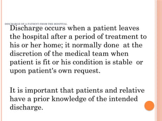DISCHARGE OF A PATIENT FROM THE HOSPITAL
Discharge occurs when a patient leaves
the hospital after a period of treatment to
his or her home; it normally done at the
discretion of the medical team when
patient is fit or his condition is stable or
upon patient's own request.
It is important that patients and relative
have a prior knowledge of the intended
discharge.
 
